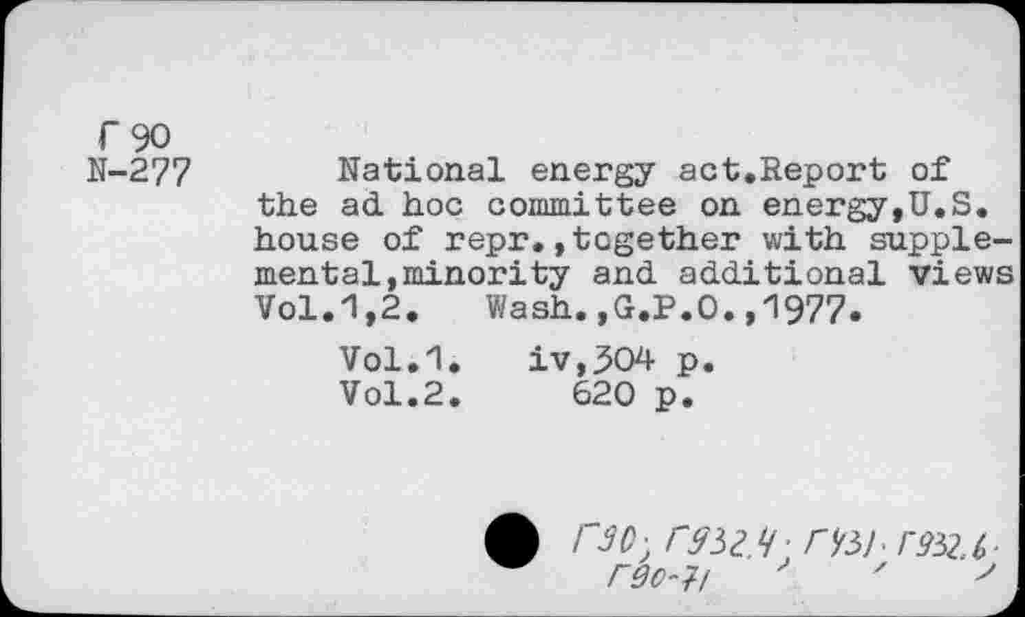 ﻿r 90 N-277
National energy act.Report of the ad hoc committee on energy,U.S. house of repr.»together with suppiemen tai, minority and additional views Vol.1,2.	Wash.,G.P.O.,1977.
Vol.1. iv,^04 p.
Vol.2.	620 p.
1'30 - CSW’ WSimU-rgo-H '	'	'